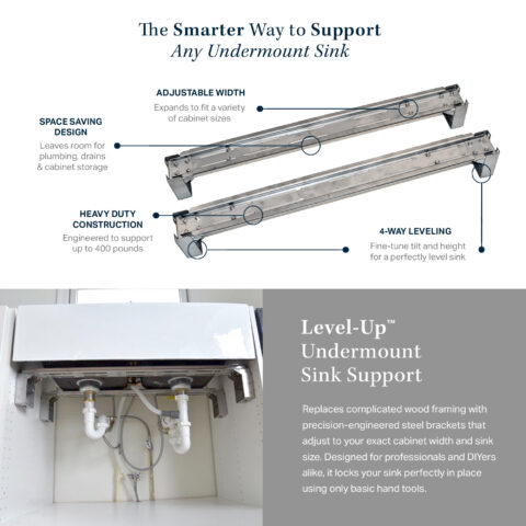 The Smarter Way to Support Any Undermount Sink. Adjustable width. Space Saving Design. Heavy Duty Construction and 4-Way Leveling. Replaces complicated wood framing with precision-engineered steel brackets that adjust to your exact cabinet width and sink size.