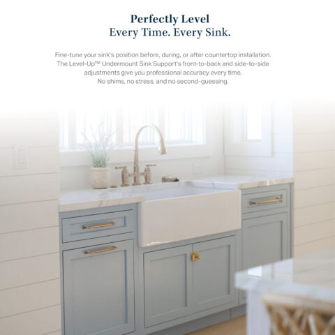 Perfectly Level Every Time. Every Sink. Fine-tune your sink's position before, during, or after countertop installation. The Level-Up™ Undermount Sink Support's front-to-back and side-to-side adjustments give you professional accuracy every time. No shims, no stress, and no second-guessing.